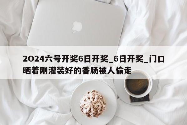 2O24六号开奖6日开奖_6日开奖_门口晒着刚灌装好的香肠被人偷走